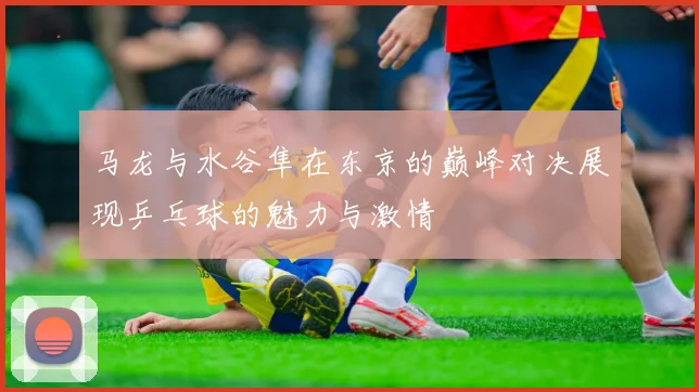 马龙与水谷隼在东京的巅峰对决展现乒乓球的魅力与激情