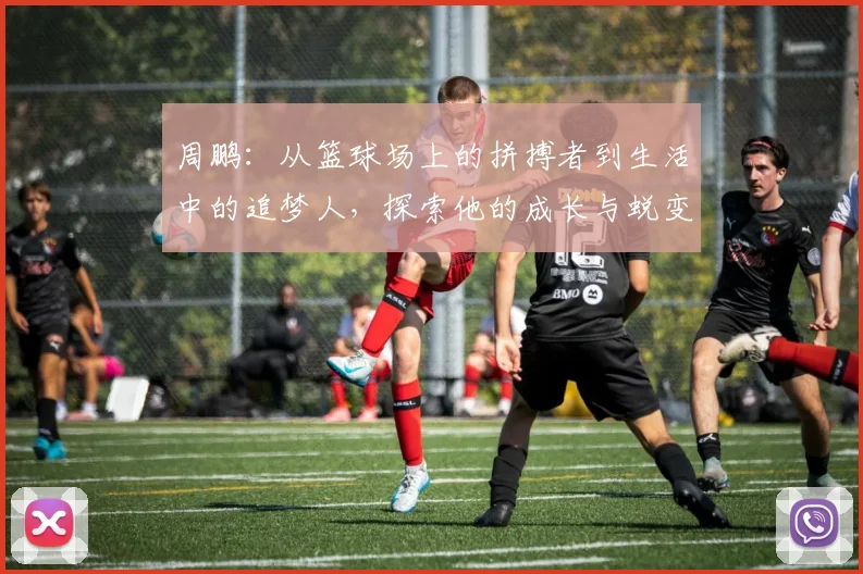 周鹏：从篮球场上的拼搏者到生活中的追梦人，探索他的成长与蜕变之路