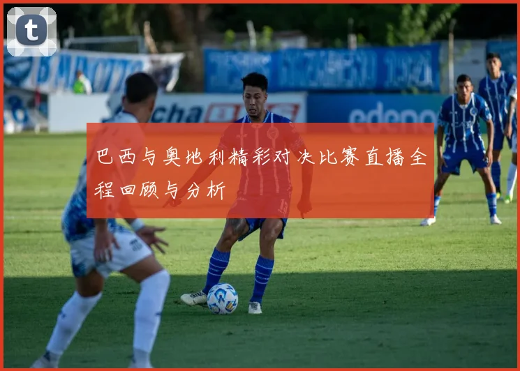 巴西与奥地利精彩对决比赛直播全程回顾与分析
