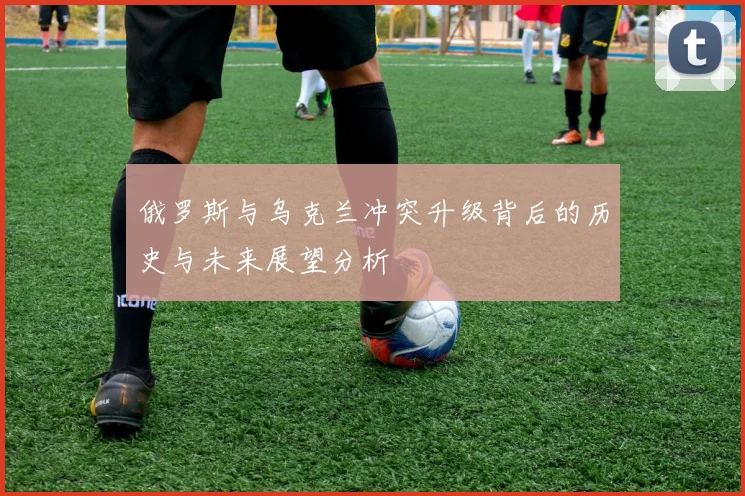 俄罗斯与乌克兰冲突升级背后的历史与未来展望分析
