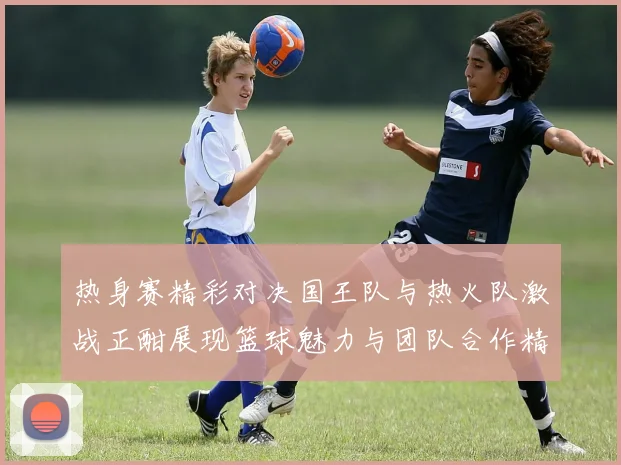 热身赛精彩对决国王队与热火队激战正酣展现篮球魅力与团队合作精神