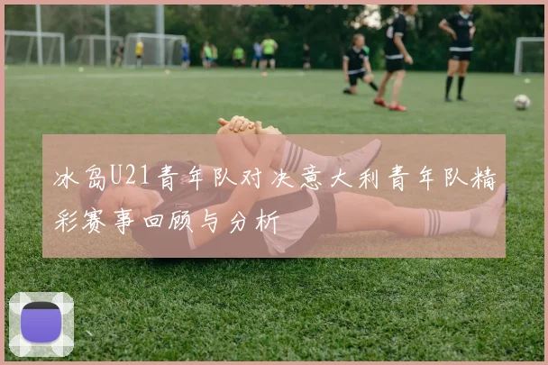 冰岛U21青年队对决意大利青年队精彩赛事回顾与分析
