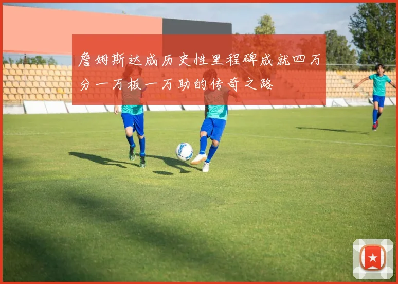 詹姆斯达成历史性里程碑成就四万分一万板一万助的传奇之路