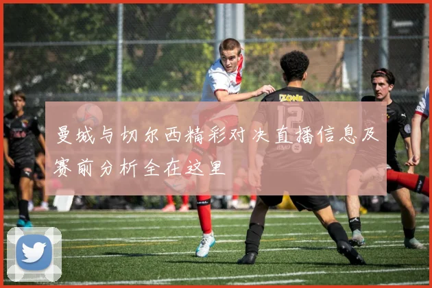 曼城与切尔西精彩对决直播信息及赛前分析全在这里