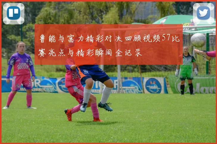 鲁能与富力精彩对决回顾视频57比赛亮点与精彩瞬间全记录