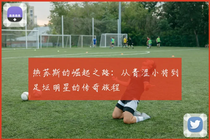 热苏斯的崛起之路：从青涩小将到足坛明星的传奇旅程