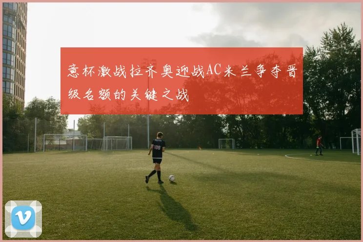 意杯激战拉齐奥迎战AC米兰争夺晋级名额的关键之战
