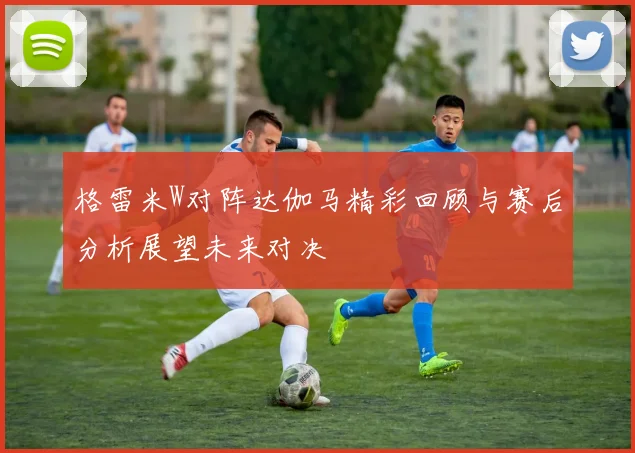 格雷米W对阵达伽马精彩回顾与赛后分析展望未来对决