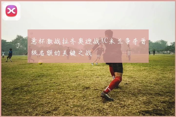 意杯激战拉齐奥迎战AC米兰争夺晋级名额的关键之战