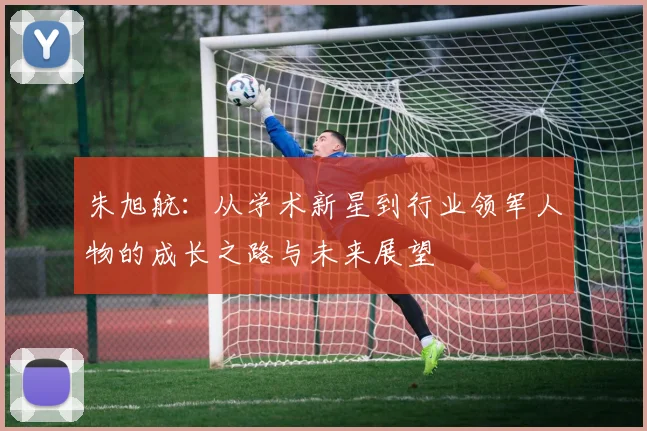 朱旭航：从学术新星到行业领军人物的成长之路与未来展望