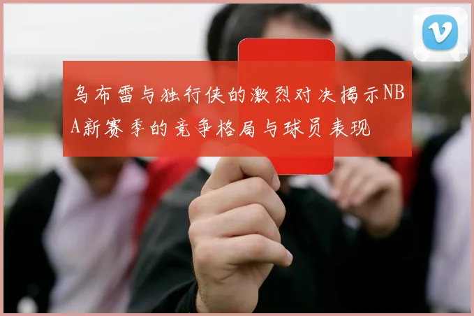 乌布雷与独行侠的激烈对决揭示NBA新赛季的竞争格局与球员表现