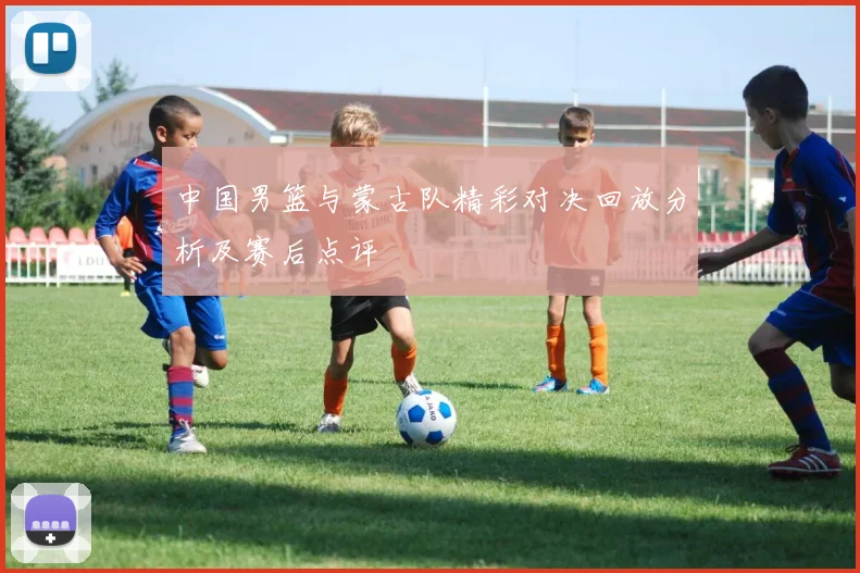 中国男篮与蒙古队精彩对决回放分析及赛后点评