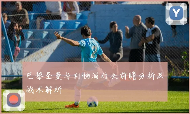 巴黎圣曼与利物浦对决前瞻分析及战术解析