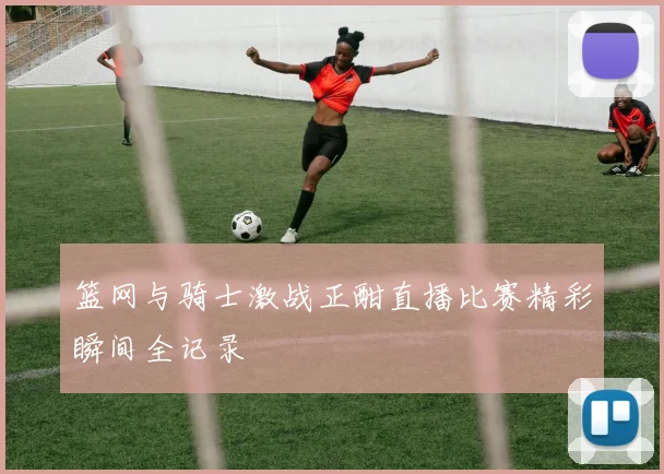 篮网与骑士激战正酣直播比赛精彩瞬间全记录