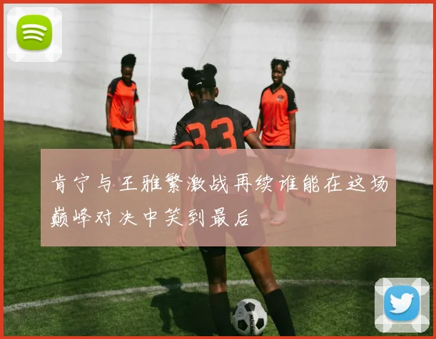 肯宁与王雅繁激战再续谁能在这场巅峰对决中笑到最后