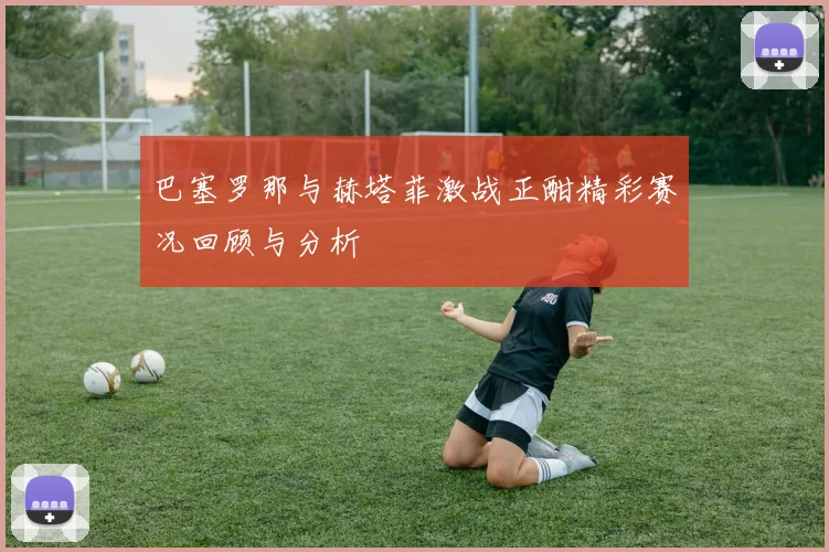 巴塞罗那与赫塔菲激战正酣精彩赛况回顾与分析