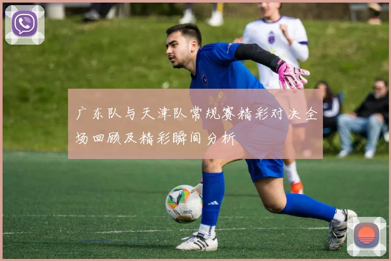 广东队与天津队常规赛精彩对决全场回顾及精彩瞬间分析
