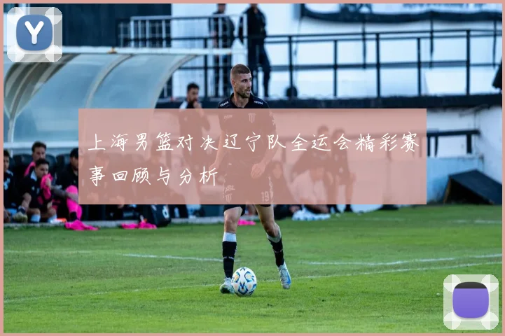 上海男篮对决辽宁队全运会精彩赛事回顾与分析