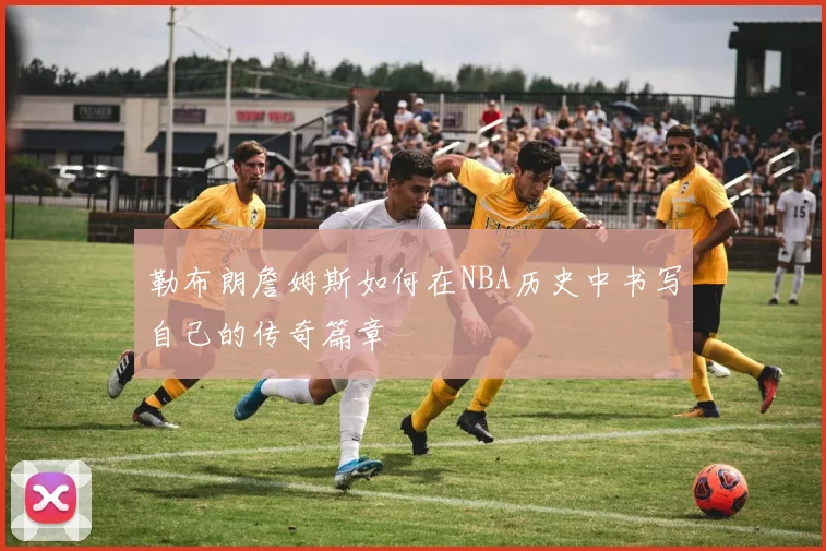 勒布朗詹姆斯如何在NBA历史中书写自己的传奇篇章