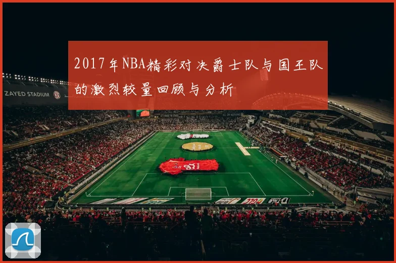 2017年NBA精彩对决爵士队与国王队的激烈较量回顾与分析