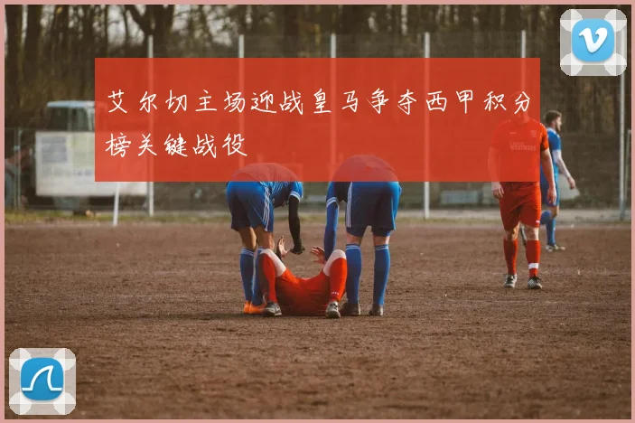 艾尔切主场迎战皇马争夺西甲积分榜关键战役