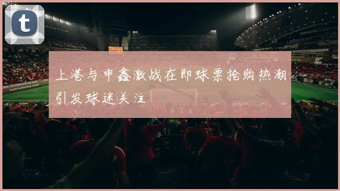 上港与申鑫激战在即球票抢购热潮引发球迷关注