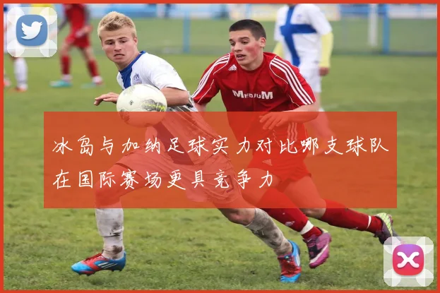 冰岛与加纳足球实力对比哪支球队在国际赛场更具竞争力