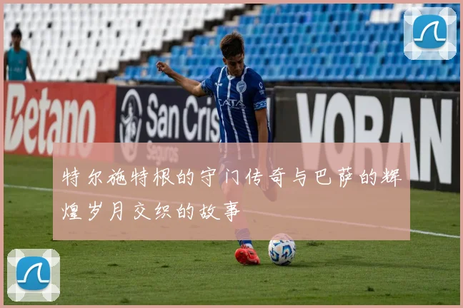 特尔施特根的守门传奇与巴萨的辉煌岁月交织的故事