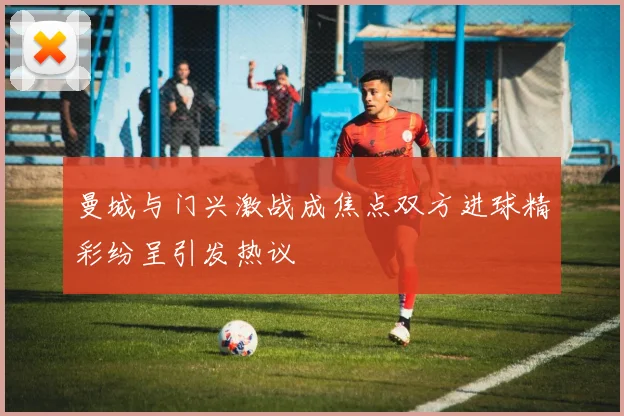 曼城与门兴激战成焦点双方进球精彩纷呈引发热议