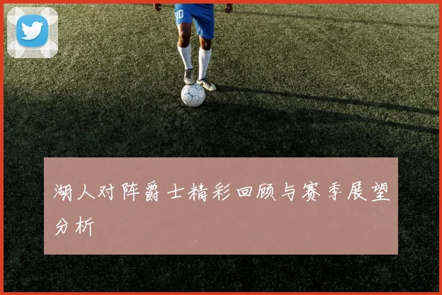 湖人对阵爵士精彩回顾与赛季展望分析